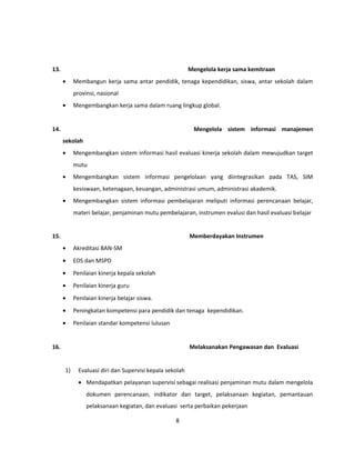 13. Mengelola kerja sama kemitraan 
· Membangun kerja sama antar pendidik, tenaga kependidikan, siswa, antar sekolah dalam 
provinsi, nasional 
· Mengembangkan kerja sama dalam ruang lingkup global. 
14. Mengelola sistem informasi manajemen 
sekolah 
· Mengembangkan sistem informasi hasil evaluasi kinerja sekolah dalam mewujudkan target 
mutu 
· Mengembangkan sistem informasi pengelolaan yang diintegrasikan pada TAS, SIM 
kesiswaan, ketenagaan, keuangan, administrasi umum, administrasi akademik. 
· Mengembangkan sistem informasi pembelajaran meliputi informasi perencanaan belajar, 
materi belajar, penjaminan mutu pembelajaran, instrumen evalusi dan hasil evaluasi belajar 
15. Memberdayakan Instrumen 
· Akreditasi BAN-SM 
· EDS dan MSPD 
· Penilaian kinerja kepala sekolah 
· Penilaian kinerja guru 
· Penilaian kinerja belajar siswa. 
· Peningkatan kompetensi para pendidik dan tenaga kependidikan. 
· Penilaian standar kompetensi lulusan 
16. Melaksanakan Pengawasan dan Evaluasi 
1) Evaluasi diri dan Supervisi kepala sekolah 
· Mendapatkan pelayanan supervisi sebagai realisasi penjaminan mutu dalam mengelola 
dokumen perencanaan, indikator dan target, pelaksanaan kegiatan, pemantauan 
pelaksanaan kegiatan, dan evaluasi serta perbaikan pekerjaan 
8 
 