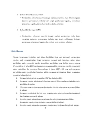 2) Evaluasi diri dan Supervisi pendidik 
· Mendapatkan pelayanan supervisi sebagai realisasi penjaminan mutu dalam mengelola 
dokumen perencanaan, indikator dan target, pelaksanaan kegiatan, pemantauan 
pelaksanaan kegiatan, dan evaluasi serta perbaikan pekerjaan 
3) Evaluasii Diri dan Supervisi TAS 
· Mendapatkan pelayanan supervisi sebagai realisasi pemjaminan mutu dalam 
mengelola dokumen perencanaan, indikator dan target, pelaksanaan kegiatan, 
pemantauan pelaksanaan kegiatan, dan evaluasi serta perbaikan pekerjaan 
E.Materi Supervisi 
Standar Pengelolaan Pendidikan oleh Satuan Pendidikan Dasar dan Menengah menggariskan 
sekolah wajib mengoptimalkan fungsi manajemen merujuk pada ketentuan setiap satuan 
pendidikan wajib memenuhi standar pengelolaan pendidikan yang berlaku secara nasional 
(Permendiknas 19 tahun 2007) dan tugas utama pengawas adalah memantau, menilai, menganalisis 
data, mebimbing, dan membina (Permendiknas 12 tahun 2007). Hal yang perlu pengawas 
perhatitikan dalam menjalankan kewajiban adalah menguasai prinsip-pinsip dalam pengawasan 
manajerial sebagai berikut: 
1. Menguasi prinsip-prinsip pengelolaan KTSP dan Kurikulum 2013 
2. Menguasai metode, teknik dan prinsipprinsip-supervisi dalam rangka meningkatkan mutu 
pendidikan di sekolah. 
3. Menyusun program kepengawasan berdasarkan visi-misi-tujuan dan program pendidikan 
di sekolah. 
4. Menyusun metode kerja dan instrumen yang diperlukan untuk melaksanakan tugas pokok 
dan fungsi pengawasan di sekolah. 
5. Membina kepala sekolah dalam pengelolaan dan administrasi satuan pendidikan 
berdasarkan manajemen peningkatan mutu pendidikan di sekolah. 
6. Membina kepala sekolah dan guru dalam melaksanakan bimbingan konseling di sekolah. 
9 
 