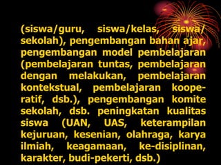 (siswa/guru, siswa/kelas, siswa/
sekolah), pengembangan bahan ajar,
pengembangan model pembelajaran
(pembelajaran tuntas, pembelajaran
dengan melakukan, pembelajaran
kontekstual, pembelajaran koope-
ratif, dsb.), pengembangan komite
sekolah, dsb. peningkatan kualitas
siswa (UAN, UAS, keterampilan
kejuruan, kesenian, olahraga, karya
ilmiah, keagamaan, ke-disiplinan,
karakter, budi-pekerti, dsb.)
 
