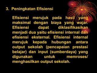 3. Peningkatan Efisiensi
Efisiensi merujuk pada hasil yang
maksimal dengan biaya yang wajar.
Efisiensi dapat diklasifikasikan
menjadi dua yaitu efisiensi internal dan
efisiensi eksternal. Efisiensi internal
merujuk kepada hubungan antara
output sekolah (pencapaian prestasi
belajar) dan input (sumberdaya) yang
digunakan untuk memroses/
menghasilkan output sekolah.
 