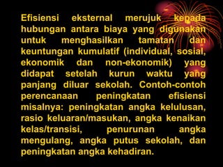 Efisiensi eksternal merujuk kepada
hubungan antara biaya yang digunakan
untuk menghasilkan tamatan dan
keuntungan kumulatif (individual, sosial,
ekonomik dan non-ekonomik) yang
didapat setelah kurun waktu yang
panjang diluar sekolah. Contoh-contoh
perencanaan peningkatan efisiensi
misalnya: peningkatan angka kelulusan,
rasio keluaran/masukan, angka kenaikan
kelas/transisi, penurunan angka
mengulang, angka putus sekolah, dan
peningkatan angka kehadiran.
 