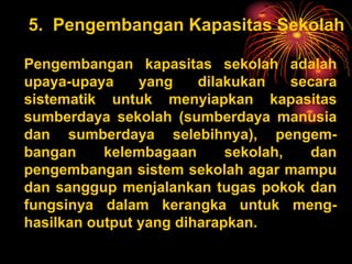 5. Pengembangan Kapasitas Sekolah
Pengembangan kapasitas sekolah adalah
upaya-upaya yang dilakukan secara
sistematik untuk menyiapkan kapasitas
sumberdaya sekolah (sumberdaya manusia
dan sumberdaya selebihnya), pengem-
bangan kelembagaan sekolah, dan
pengembangan sistem sekolah agar mampu
dan sanggup menjalankan tugas pokok dan
fungsinya dalam kerangka untuk meng-
hasilkan output yang diharapkan.
 