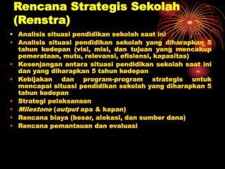 Rencana Strategis Sekolah
(Renstra)
• Analisis situasi pendidikan sekolah saat ini
• Analisis situasi pendidikan sekolah yang diharapkan 5
tahun kedepan (visi, misi, dan tujuan yang mencakup
pemerataan, mutu, relevansi, efisiensi, kapasitas)
• Kesenjangan antara situasi pendidikan sekolah saat ini
dan yang diharapkan 5 tahun kedepan
• Kebijakan dan program-program strategis untuk
mencapai situasi pendidikan sekolah yang diharapkan 5
tahun kedepan
• Strategi pelaksanaan
• Milestone (output apa & kapan)
• Rencana biaya (besar, alokasi, dan sumber dana)
• Rencana pemantauan dan evaluasi
 