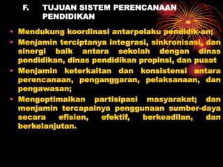 F. TUJUAN SISTEM PERENCANAAN
PENDIDIKAN
• Mendukung koordinasi antarpelaku pendidik-an;
• Menjamin terciptanya integrasi, sinkronisasi, dan
sinergi baik antara sekolah dengan dinas
pendidikan, dinas pendidikan propinsi, dan pusat
• Menjamin keterkaitan dan konsistensi antara
perencanaan, penganggaran, pelaksanaan, dan
pengawasan;
• Mengoptimalkan partisipasi masyarakat; dan
menjamin tercapainya penggunaan sumber-daya
secara efisien, efektif, berkeadilan, dan
berkelanjutan.
 