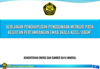 ESDM untuk Kesejahteraan Rakyat
KEMENTERIAN ENERGI DAN SUMBER DAYA MINERAL
KEBIJAKAN PENGHAPUSAN PENGGUNAAN MERKURI PADAKEBIJAKAN PENGHAPUSAN PENGGUNAAN MERKURI PADA
KEGIATAN PERTAMBANGAN EMAS SKALA KECIL/ASGM”KEGIATAN PERTAMBANGAN EMAS SKALA KECIL/ASGM”
 