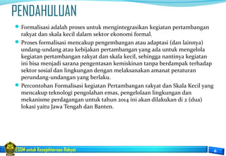 ESDM untuk Kesejahteraan Rakyat
PENDAHULUAN
Formalisasi adalah proses untuk mengintegrasikan kegiatan pertambangan
rakyat dan skala kecil dalam sektor ekonomi formal.
Proses formalisasi mencakup pengembangan atau adaptasi (dan lainnya)
undang-undang atau kebijakan pertambangan yang ada untuk mengelola
kegiatan pertambangan rakyat dan skala kecil, sehingga nantinya kegiatan
ini bisa menjadi sarana pengentasan kemiskinan tanpa berdampak terhadap
sektor sosial dan lingkungan dengan melaksanakan amanat peraturan
perundang-undangan yang berlaku.
Percontohan Formalisasi kegiatan Pertambangan rakyat dan Skala Kecil yang
mencakup teknologi pengolahan emas, pengelolaan lingkungan dan
mekanisme perdagangan untuk tahun 2014 ini akan dilakukan di 2 (dua)
lokasi yaitu Jawa Tengah dan Banten.
 