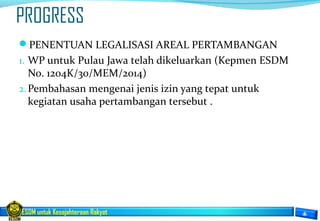 ESDM untuk Kesejahteraan Rakyat
PROGRESS
PENENTUAN LEGALISASI AREAL PERTAMBANGAN
1. WP untuk Pulau Jawa telah dikeluarkan (Kepmen ESDM
No. 1204K/30/MEM/2014)
2.Pembahasan mengenai jenis izin yang tepat untuk
kegiatan usaha pertambangan tersebut .
 