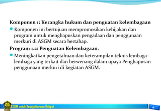 ESDM untuk Kesejahteraan Rakyat
Komponen 1: Kerangka hukum dan penguatan kelembagaan
Komponen ini bertujuan mempromosikan kebijakan dan
program untuk menghapuskan pengadaan dan penggunaan
merkuri di ASGM secara bertahap.
Program 1.2: Penguatan Kelembagaan.
Meningkatkan pengetahuan dan keterampilan teknis lembaga-
lembaga yang terkait dan berwenang dalam upaya Penghapusan
penggunaan merkuri di kegiatan ASGM.
 