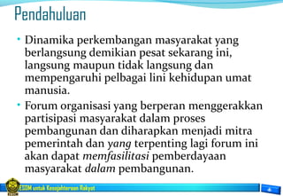 ESDM untuk Kesejahteraan Rakyat
Pendahuluan
• Dinamika perkembangan masyarakat yang
berlangsung demikian pesat sekarang ini,
langsung maupun tidak langsung dan
mempengaruhi pelbagai lini kehidupan umat
manusia.
• Forum organisasi yang berperan menggerakkan
partisipasi masyarakat dalam proses
pembangunan dan diharapkan menjadi mitra
pemerintah dan yang terpenting lagi forum ini
akan dapat memfasilitasi pemberdayaan
masyarakat dalam pembangunan.
 