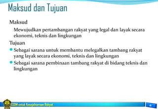 ESDM untuk Kesejahteraan Rakyat
Maksud dan Tujuan
Maksud
Mewujudkan pertambangan rakyat yang legal dan layak secara
ekonomi, teknis dan lingkungan
Tujuan
Sebagai sarana untuk membantu melegalkan tambang rakyat
yang layak secara ekonomi, teknis dan lingkungan
Sebagai sarana pembinaan tambang rakyat di bidang teknis dan
lingkungan
 