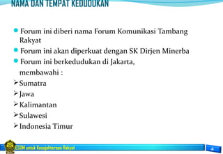 ESDM untuk Kesejahteraan Rakyat
NAMA DAN TEMPAT KEDUDUKAN
Forum ini diberi nama Forum Komunikasi Tambang
Rakyat
Forum ini akan diperkuat dengan SK Dirjen Minerba
Forum ini berkedudukan di Jakarta,
membawahi :
Sumatra
Jawa
Kalimantan
Sulawesi
Indonesia Timur
 