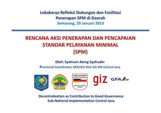 Lokakarya Refleksi Dukungan dan Fasilitasi
           Penerapan SPM di Daerah
               Semarang, 29 Januari 2013


RENCANA AKSI PENERAPAN DAN PENCAPAIAN
     STANDAR PELAYANAN MINIMAL
                 (SPM)
              Oleh: Syahroni Ateng Syafrudin
    Provincial Coordinator, GFA/GIZ-DeC GG SNI Central Java




    Decentralization as Contribution to Good Governance
         Sub-National Implementation Central Java
 