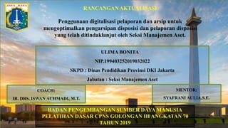 RANCANGAN AKTUALISASI
Penggunaan digitalisasi pelaporan dan arsip untuk
mengoptimalkan pengarsipan disposisi dan pelaporan disposisi
yang telah ditindaklanjut oleh Seksi Manajemen Aset.
ULIMA BONITA
NIP.199403252019032022
SKPD : Dinas Pendidikan Provinsi DKI Jakarta
Jabatan : Seksi Manajemen Aset
BADAN PENGEMBANGAN SUMBER DAYA MANUSIA
PELATIHAN DASAR CPNS GOLONGAN III ANGKATAN 70
TAHUN 2019
COACH:
IR. DRS. ISWAN ACHMADI, M.T.
MENTOR:
SYAFRANI AULIA,S.E.
 