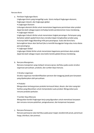 Rencana Bisnis

   a. Penilaian lingkungan Bisnis
      Lingkungan bisnis yang mengeliligi suatu bisnis meliputi lingkungan ekonomi,
      lingkungan industri, dan lingkungan global.
         Lingkungan Ekonomi
      Linkungan ekonomi dinilai untuk menentukan bagaimana permintaan akan produk
      dapat berubah sebagai espons terhadap kondisi perekonomian masa mendatang.
         Lingkungan Industri
      Lingkungan Industri dinilai untuk menentukan tingkat persaingan. Pertanyaan yang
      berkaitan adalah apakah bisnis baru tersebut dapat menghasilkan produk yang
      mutunya lebih tinggi dibanding milik para pesaingnya. Suatu ide bisnis baru
      kemungkinan besar akan berhasil jika ia memiliki keunggulan harga atau mutu diatas
      para pesaingnya.
         Lingkungan Global
      Lingkungan Global dinilai untuk menentukan bagaimana pemintaan akan produk
      dapat berubah sebagai respon atas kodisi-kondisi global dimasa mendatang.



   b. Rencana Manajemen.
      Rencana manajemen yang meliputi rencana oprasi, berfokus pada usulan struktur
      organisasi perusahaan, produksi, dan sumber daya manusia.

         Struktur organisasi
       Struktur organisasi menidentifikasikan peranan dan tanggung jawab para karyawan
       yang dipekerjakan oleh perusahaan.

         Produksi
       Menguraikan tentang proses produksi termasuk lokasi, desain, dan tata ruang dari
       fasilitas yang dibutuhkan untuk memproduksi suatu produk. Menguraikan pula
       rencana produksi perbulan.

        Sumber Daya Manusia
       Menguaikan kondisi lingkungan kerja yang digunakan untuk memotivasi karyawan
       dan rencana-rencana pelatihan, pengevaluasian, dan konpensasi karyawan.



   c. Rencana Pemasaran
      Rencana pemasaran akan berfokus pada pasar target, karakteristik prouk, penentuan
      harga, distribusi, dan promosi.
 