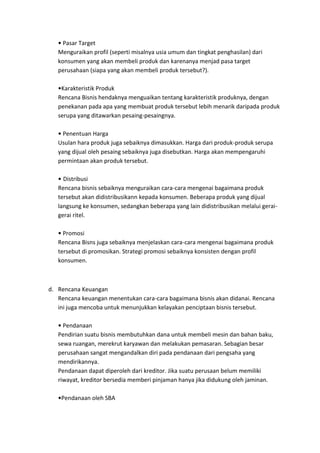 Pasar Target
   Menguraikan profil (seperti misalnya usia umum dan tingkat penghasilan) dari
   konsumen yang akan membeli produk dan karenanya menjad pasa target
   perusahaan (siapa yang akan membeli produk tersebut?).

    Karakteristik Produk
   Rencana Bisnis hendaknya menguaikan tentang karakteristik produknya, dengan
   penekanan pada apa yang membuat produk tersebut lebih menarik daripada produk
   serupa yang ditawarkan pesaing-pesaingnya.

     Penentuan Harga
   Usulan hara produk juga sebaiknya dimasukkan. Harga dari produk-produk serupa
   yang dijual oleh pesaing sebaiknya juga disebutkan. Harga akan mempengaruhi
   permintaan akan produk tersebut.

     Distribusi
   Rencana bisnis sebaiknya menguraikan cara-cara mengenai bagaimana produk
   tersebut akan didistribusikann kepada konsumen. Beberapa produk yang dijual
   langsung ke konsumen, sedangkan beberapa yang lain didistribusikan melalui gerai-
   gerai ritel.

     Promosi
   Rencana Bisns juga sebaiknya menjelaskan cara-cara mengenai bagaimana produk
   tersebut di promosikan. Strategi promosi sebaiknya konsisten dengan profil
   konsumen.



d. Rencana Keuangan
   Rencana keuangan menentukan cara-cara bagaimana bisnis akan didanai. Rencana
   ini juga mencoba untuk menunjukkan kelayakan penciptaan bisnis tersebut.

     Pendanaan
   Pendirian suatu bisnis membutuhkan dana untuk membeli mesin dan bahan baku,
   sewa ruangan, merekrut karyawan dan melakukan pemasaran. Sebagian besar
   perusahaan sangat mengandalkan diri pada pendanaan dari pengsaha yang
   mendirikannya.
   Pendanaan dapat diperoleh dari kreditor. Jika suatu perusaan belum memiliki
   riwayat, kreditor bersedia memberi pinjaman hanya jika didukung oleh jaminan.

    Pendanaan oleh SBA
 