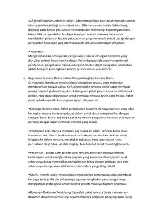 SBA (Small Business Administration), Administrasi Bisnis Kecil telah menjadi sumber
   utama pendanaan bagi bisnis-bisnis baru. SBA merupakan badan federal yang
   didirikan pada tahun 1953 untuk membantu dan melindungi kepentingan bisnis-
   bisnis. SBA mengandalkan lembaga keuangan seperti misalnya bank untuk
   memberikan pinjaman kepada para pelamar yang memenuhi syarat , tetapi dengan
   persyaratan keuangan yang ritentukan oleh SBA untuk mendapat pinjaman.

     Kelayakan
   Mengestimasikan pendapatan, pengeluaran, dan keuntungan dari bisnis yang
   diusulkan selama lima tahun ke depan. Pertimbangkanlah bagaimana estimasi
   pendapatan, pengeluaran dan keuntungan tersebut dapat mengalami perubahan
   akibat beragam kemungkinan kondisi perekonomian atau industri.

e. Bagaimana Sumber Online dalam Mengembangkan Rencana Bisnis.
   Di masa lalu, membuat rencana bisnis merupakan sesuatu yang mahal dan
   membutuhkan banyak waktu. Kini, piranti unakk rencana bisnis dapat membuat
   proses tersebut jauh lebih mudah. Kebanyakan paket piranti lunak memiliki koleksi
   pilihan, yang dapat digunnakan untuk membuat rencana bisnis yang lenkap. Paket-
   paketterbaik memiliki kemampuan seperti dibawah ini:

    Kerangka Recana bisnis. Paket piranti lunak biasanya menawarkan satu atau lebih
   kerangka rencana bisnis yang dapat diubah untuk dapat menyesuaikan dengan
   sebagian besar bisnis. Beberapa paket membawa pengusaha melewati serangkaian
   pertanyaan agar dapat membuat rencana yang sesuai.

     Penciptaan Teks: Banyak informasi yag masuk ke dalam rencana bisnis telah
   terstandarisasi. Piranti lunak rencana bisnis dapat memasukkan teks tersebut
   langsung ke dalam rencana, melakukan substitusi yang tepat untuk nama
   perusahaan da produk. Setelah lengkap, teks tesebut dapat disunting bila perlu.

    Peramalan. Setiap paket piranti lunak rencana bisnis seharusnya memiliki
   kemampuan untuk menghasilkan proyeksi yang konsisten. Paket peranti unak
   seharusnya dapat meramalkan penjualan dan biaya dengan berbagai cara dan
   seharusnya mampu memastikan konsistensi data yang saling terkait.

    Grafik. Peranti lunak rencana bisnis menawarkan kemampuan untuk membuat
   berbagai jenis grafik dan seharusnya juga memungkinkan para penggunanya
   menggambar grafik-grafik umum lainnya seperti misalnya diagram organisasi

    Dokumen-Dokumen Pendukung. Sejumlah paket rencana bisnis menawarkan
   dokumen-dokumen pendukung, seperti misalnya perjanjian pengungkapan, yang
 