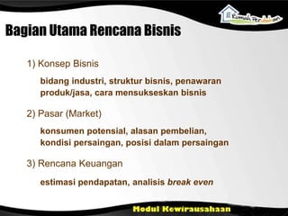 bidang industri, struktur bisnis, penawaran
produk/jasa, cara mensukseskan bisnis
1) Konsep Bisnis
konsumen potensial, alasan pembelian,
kondisi persaingan, posisi dalam persaingan
2) Pasar (Market)
estimasi pendapatan, analisis break even
3) Rencana Keuangan
Bagian Utama Rencana Bisnis
 