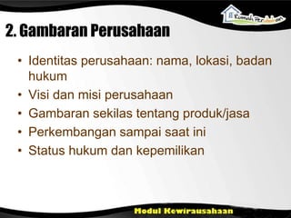2. Gambaran Perusahaan
• Identitas perusahaan: nama, lokasi, badan
hukum
• Visi dan misi perusahaan
• Gambaran sekilas tentang produk/jasa
• Perkembangan sampai saat ini
• Status hukum dan kepemilikan
 