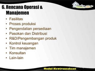 6. Rencana Operasi &
Manajemen
• Fasilitas
• Proses produksi
• Pengendalian persediaan
• Pasokan dan Distribusi
• R&D/Pengembangan produk
• Kontrol keuangan
• Tim manajemen
• Konsultan
• Lain-lain
 
