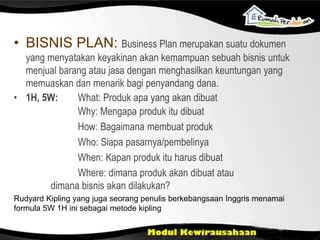 • BISNIS PLAN: Business Plan merupakan suatu dokumen
yang menyatakan keyakinan akan kemampuan sebuah bisnis untuk
menjual barang atau jasa dengan menghasilkan keuntungan yang
memuaskan dan menarik bagi penyandang dana.
• 1H, 5W: What: Produk apa yang akan dibuat
Why: Mengapa produk itu dibuat
How: Bagaimana membuat produk
Who: Siapa pasarnya/pembelinya
When: Kapan produk itu harus dibuat
Where: dimana produk akan dibuat atau
dimana bisnis akan dilakukan?
Rudyard Kipling yang juga seorang penulis berkebangsaan Inggris menamai
formula 5W 1H ini sebagai metode kipling
 