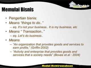 Memulai Bisnis
• Pengertian bisnis:
• Means “things to do..”
– eq. It’s not your business.. It is my business, etc
• Means “ Transaction..”
– eq. Let’s do business..
• Means
– “An organization that provides goods and services to
earn profits.” (Griffin:2002)
– “Activity and enterprise that provides goods and
services that a society needs” (Bovee et.al : 2004)
 