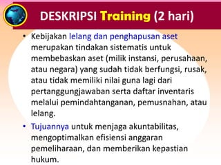 • Kebijakan lelang dan penghapusan aset
merupakan tindakan sistematis untuk
membebaskan aset (milik instansi, perusahaan,
atau negara) yang sudah tidak berfungsi, rusak,
atau tidak memiliki nilai guna lagi dari
pertanggungjawaban serta daftar inventaris
melalui pemindahtanganan, pemusnahan, atau
lelang.
• Tujuannya untuk menjaga akuntabilitas,
mengoptimalkan efisiensi anggaran
pemeliharaan, dan memberikan kepastian
hukum.
DESKRIPSI Training (2 hari)
 