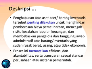 Deskripsi ...
• Penghapusan atas aset-aset/ barang inventaris
tersebut penting dilakukan untuk menghindari
pemborosan biaya pemeliharaan, mencegah
risiko kesalahan laporan keuangan, dan
membebaskan pengelola dari tanggung jawab
administratif atas barang/inventaris yang
sudah rusak berat, usang, atau tidak ekonomis.
• Proses ini memastikan efisiensi dan
akuntabilitas, serta transparan sesuai standar
perusahaan atau instansi pemerintah.
 