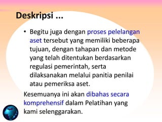 • Begitu juga dengan proses pelelangan
aset tersebut yang memiliki beberapa
tujuan, dengan tahapan dan metode
yang telah ditentukan berdasarkan
regulasi pemerintah, serta
dilaksanakan melalui panitia penilai
atau pemeriksa aset.
Kesemuanya ini akan dibahas secara
komprehensif dalam Pelatihan yang
kami selenggarakan.
Deskripsi ...
 