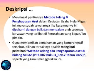 • Mengingat pentingnya Metode Lelang &
Penghapusan Aset dalam Kegiatan Usaha Hulu Migas
ini, maka sudah sewajarnya jika kesemuanya ini
dipahami dengan baik dan mendalam oleh segenap
karyawan yang terlibat di Perusahaan yang Bapak/Ibu
pimpin.
• Guna memberikan pemahaman yang komprehensif
tersebut, pilihan terbaiknya adalah mengikuti
pelatihan “Metode Lelang dan Penghapusan Aset di
Bidang MIGAS (PTK 007 Buku 3_Rev-2 Tahun 2022)”,
seperti yang kami selenggarakan ini.
Deskripsi …
 