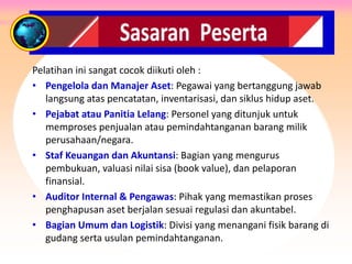 SASARAN PESERTA
Pelatihan ini sangat cocok diikuti oleh :
• Pengelola dan Manajer Aset: Pegawai yang bertanggung jawab
langsung atas pencatatan, inventarisasi, dan siklus hidup aset.
• Pejabat atau Panitia Lelang: Personel yang ditunjuk untuk
memproses penjualan atau pemindahtanganan barang milik
perusahaan/negara.
• Staf Keuangan dan Akuntansi: Bagian yang mengurus
pembukuan, valuasi nilai sisa (book value), dan pelaporan
finansial.
• Auditor Internal & Pengawas: Pihak yang memastikan proses
penghapusan aset berjalan sesuai regulasi dan akuntabel.
• Bagian Umum dan Logistik: Divisi yang menangani fisik barang di
gudang serta usulan pemindahtanganan.
 