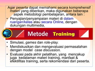 Agar peserta dapat memahami secara komprehensif
materi yang diberikan, maka digunakan beberapa
aspek metodologi pembelajaran, antara lain :
• Penyajian/penyampaian materi di dalam
ruangan/kelas atau secara Online, dengan
dukungan multimedia,
• Simulasi, games dan role-play.
• Mendiskusikan dan mengevaluasi permasalahan
dengan model case discussion.
• Evaluasi pada akhir pelatihan, yang mencakup
juga kedalaman materi training, manfaat &
efektifitas training, serta rekomendasi dari peserta.
METODE PELATIHAN
 