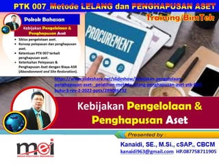 Kebijakan Pengelolaan &
Penghapusan Aset
Kanaidi, SE., M.Si., cSAP., CBCM
kanaidi63@gmail.com HP. 0812 2353 284
https://www.slideshare.net/slideshow/kebijakan-pengelolaan-
penghapusan-aset-_pelatihan-metode-lelang-penghapusan-aset-ptk-007-
buku-3-rev-2-2022-pptx/289086732
 