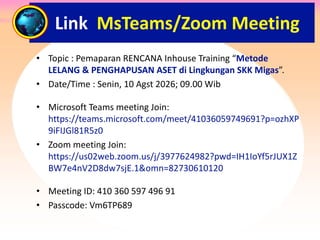 • Topic : Pemaparan RENCANA Inhouse Training “Metode
LELANG & PENGHAPUSAN ASET di Lingkungan SKK Migas”.
• Date/Time : Senin, 10 Agst 2026; 09.00 Wib
• Microsoft Teams meeting Join:
https://teams.microsoft.com/meet/41036059749691?p=ozhXP
9iFIJGl81R5z0
• Zoom meeting Join:
https://us02web.zoom.us/j/3977624982?pwd=IH1IoYf5rJUX1Z
BW7e4nV2D8dw7sjE.1&omn=82730610120
• Meeting ID: 410 360 597 496 91
• Passcode: Vm6TP689
Link MsTeams/Zoom Meeting
 