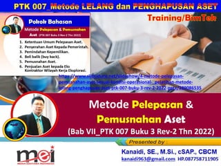 Metode Pelepasan &
Pemusnahan Aset
(Bab VII_PTK 007 Buku 3 Rev-2 Thn 2022)
Kanaidi, SE., M.Si., cSAP., CBCM
kanaidi63@gmail.com HP. 0812 2353 284
Training/BimTek
https://www.slideshare.net/slideshow/4-metode-pelepasan-
pemusnahan-aset-sesuai-kondisi-operasional-_pelatihan-metode-
lelang-penghapusan-aset-ptk-007-buku-3-rev-2-2022-pptx/289086535
 