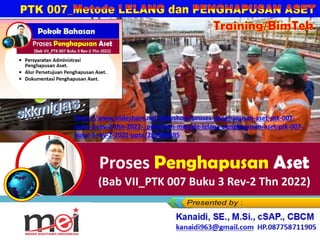 Training/BimTek
Proses Penghapusan Aset
(Bab VII_PTK 007 Buku 3 Rev-2 Thn 2022)
Kanaidi, SE., M.Si., cSAP., CBCM
kanaidi63@gmail.com HP. 0812 2353 284
https://www.slideshare.net/slideshow/proses-penghapusan-aset-ptk-007-
buku-3-rev-2-thn-2022-_pelatihan-metode-lelang-penghapusan-aset-ptk-007-
buku-3-rev-2-2022-pptx/289086495
 