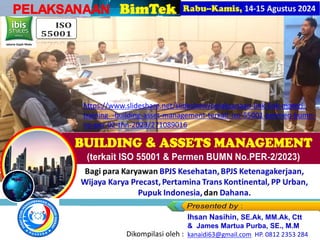 PELAKSANAAN
Jakarta Gajah Mada
Bagi para Karyawan BPJS Kesehatan, BPJS Ketenagakerjaan,
Wijaya Karya Precast, Pertamina Trans Kontinental, PP Urban,
Pupuk Indonesia, dan Dahana.
Ihsan Nasihin, SE.Ak, MM.Ak, Ctt
& James Martua Purba, SE., M.M
kanaidi63@gmail.com HP. 0812 2353 284
Dikompilasi oleh :
https://www.slideshare.net/slideshow/pelaksanaan-link-link-materi-
training_-building-asset-management-terkait-iso-55001-permen-bumn-
no-per-02-thn-2023/271089016
 