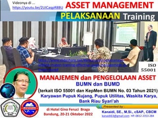 MANAJEMEN dan PENGELOLAAN ASSET
PELAKSANAAN
ASSET MANAGEMENT
BUMN dan BUMD
(terkait ISO 55001 dan KepMen BUMN No. 03 Tahun 2021)
di Hotel Gino Feruci Braga
Bandung, 20-21 Oktober 2022
Karyawan Pupuk Kujang, Pupuk Utilitas, Waskita Karya,
Bank Riau Syari’ah
https://www.slideshare.net/KenKanaidi/pelaksanaan-
linklink-materi-training-effective-asset-management-di-
bumn-bumd
Videonya di ...
https://youtu.be/2UICaqpR8BU
Kanaidi, SE., M.Si., cSAP., CBCM
kanaidi63@gmail.com HP. 0812 2353 284
 