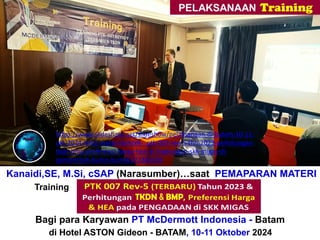 Kanaidi,SE, M.Si, cSAP (Narasumber)…saat PEMAPARAN MATERI
Training“Perhitungan + Verifikasi TKDN & BMP”
Bagi para Karyawan PT McDermott Indonesia - Batam
di Hotel ASTON Gideon - BATAM, 10-11 Oktober 2024
https://www.slideshare.net/slideshow/pelaksanaan-di-batam-10-11-
okt-2024-link2-materi-bimtek-_ptk-007-rev-5-thn-2023-perhitungan-
tkdn-bmp-preferensi-harga-hea-di-lingkungan-skk-migas-di-
pemerintah-bumn-bumd/272383339
 