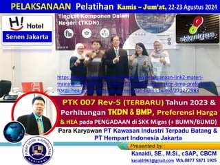 Kamis – Jum’at, 22-23 Agustus 2024
PELAKSANAAN Pelatihan
Kamis – Jum’at, 18-19 Juli 2024
Karyawan Kantor Pusat PT SUCOFINDO - Jakarta
Bagi Para Karyawan PT Kawasan Industri Terpadu Batang &
PT Hempart Indonesia Jakarta
https://www.slideshare.net/slideshow/pelaksanaan-link2-materi-
training-_-ptk-007-rev-5-thn-2023-perhitungan-tkdn-bmp-preferensi-
harga-hea-di-skk-migas-di-pemerintah-bumn-bumd/271272983
 