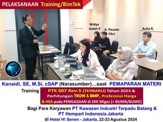 Melisa
Hamid
Arifah
Dewinta
Widya
Indah P A. Pauzan
Fikri
Aulia R.
Kanaidi, SE, M.Si, cSAP (Narasumber)…saat PEMAPARAN MATERI
Training “Perhitungan + Verifikasi TKDN & BMP”
Bagi Para Karyawan PT Kawasan Industri Terpadu Batang &
PT Hempart Indonesia Jakarta
di Hotel H! Senen - Jakarta, 22-23 Agustus 2024
 