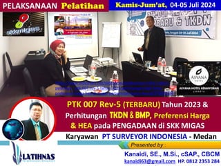 RENCANA Training/BimTek
PTK 007 Rev-5 (TERBARU) Tahun 2023 &
Perhitungan TKDN, BM , Preferensi
Harga
& HEA pada PENGADAAN di SKK MIGAS
Bag Karyawan PT SURVEYOR INDONESIA - Medan
Kanaidi, SE., M.Si., cSAP., CBCM
kanaidi63@gmail.com HP. 0812 2353 284
https://www.slideshare.net/slideshow/pelaksanaan-link2-materi-
pelatihan_-ptk-007-rev-5-tahun-2023-perhitungan-tkdn-bmp-
preferensi-harga-hea-di-migas-pemerintah-bumn-bumd/270092283
04-05 Juli 2024
 