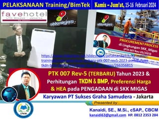 PTK 007 Rev-5 (TERBARU) Tahun 2023 &
Perhitungan TKDN, BM , Preferensi Harga
& HEA pada PENGADAAN di SKK MIGAS
PELAKSANAAN Training/BimTek
Kanaidi, SE., M.Si., cSAP., CBCM
kanaidi63@gmail.com HP. 0812 2353 284
Bagi Karyawan PT Sukses Graha Samudera - Jakarta
https://www.slideshare.net/slideshows/pelaksanaan-link2-materi-
trainingbimtek-ketentuan-terbaru-ptk-007-rev5-2023-perhitungan-
tkdn-bmp-preferensi-harga-hea-di-skk-migas/266356815
 
