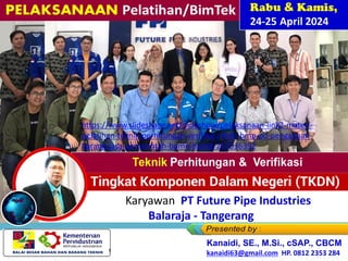 PELAKSANAAN
Pelatihan/BimTek
Rabu & Kamis,
24-25 April 2024
Bagi Karyawan PT Future Pipe Industries
Balaraja - Tangerang
Kanaidi, SE., M.Si., cSAP., CBCM
kanaidi63@gmail.com HP. 0812 2353 284
https://www.slideshare.net/slideshow/pelaksanaan-link2-materi-
pelatihan-teknik-perhitungan-verifikasi-tkdn-bmp-pd-pengadaan-
barang-jasa-pemerintah-bumn-bumd/267536392
 