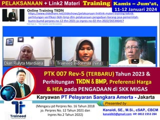 Bagi Karyawan PT Pelayaran Sangkara Amerta - Jakarta
PELAKSANAAN + Link2 Materi Training
Ihsan Nasihin, S.Ak., M.Ak
Kanaidi, SE., M.Si., cSAP., CBCM
kanaidi63@gmail.com HP. 0812 2353 284
(Mengacu pd Perpres No. 16 Tahun 2018
jo. Perpres No. 12 Tahun 2021 dan
Inpres No.2 Tahun 2022)
https://www.slideshare.net/slideshows/pelaksanaan-linklink-materi-training-teknik-
perhitungan-verifikasi-tkdn-bmp-dlm-pelaksanaan-pengadaan-barang-jasa-pemerintah-
bumn-bumd-perpres-no-12-thn-2021-jo-inpres-no-02-thn-2022/265346417
 