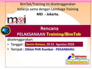 BimTek/Training ini diselenggarakan
bekerja sama dengan Lembaga Training
MEI - Jakarta.
diselenggarakan:
• Tanggal : .
• Tempat : Diklat PHR Rumbai - PEKANBARU
Peserta : Para Karyawan PT Rokan, PT Adnan Kelana,
PTPN V Riau, Philip Batam, PT Wiratman, PT Anugra Analisis,
PT Eagle Indonesia, Bank Banten, dan PT Mulia Glas Container.
Rencana
PELAKSANAAN Training/BimTek
Senin-Selasa, 20-21 Agustus 2026
 
