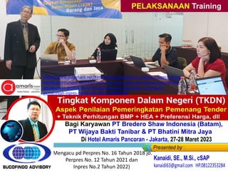 Training “Penyusunan + Verifikasi TKDN ””
Bagi Karyawan PT Bredero Shaw Indonesia (Batam),
PT Wijaya Bakti Tanibar & PT Bhatini Mitra Jaya
Di Hotel Amaris Pancoran - Jakarta, 27-28 Maret 2023
PELAKSANAAN Training
(Mengacu pd Perpres No. 16 Tahun 2018 jo.
Perpres No. 12 Tahun 2021 dan
Inpres No.2 Tahun 2022)
https://www.slideshare.net/KenKanaidi/pelaksanaan-linklink-materi-training-
teknik-perhitungan-verifikasi-tkdn-bmp-dlm-upaya-percepatan-peningkatan-
penggunaan-produk-dn-umk-koperasi-pada-pengadaan-barangjasa-
pemerintah-inpres-no-02-thn-2022-256974789
 