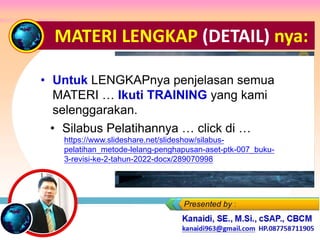 MATERI LENGKAP (DETAIL) nya:
• Untuk LENGKAPnya penjelasan semua
MATERI … Ikuti TRAINING yang kami
selenggarakan.
• Silabus Pelatihannya … click di …
https://www.slideshare.net/slideshow/silabus-
pelatihan_metode-lelang-penghapusan-aset-ptk-007_buku-
3-revisi-ke-2-tahun-2022-docx/289070998
 