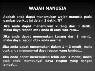 WAJAH MANUSIA
Apakah anda dapat menemukan wajah manusia pada
gambar berikut ini dalam 3 detik..?!?
Jika anda dapat menemukan kurang dari 3 detik,
maka daya respon otak anda di atas rata-rata…
Jika anda dapat menemukan kurang dari 1 menit,
maka daya respon otak anda normal…
Jika anda dapat menemukan dalam 1 – 3 menit, maka
otak anda mempunyai daya respon yang lambat…
Jika anda dapat menemukan lebih dari 3 menit, maka
otak anda mempunyai daya respon yang sangat
lambat…
 