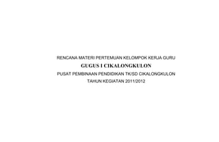 RENCANA MATERI PERTEMUAN KELOMPOK KERJA GURU
GUGUS I CIKALONGKULON
PUSAT PEMBINAAN PENDIDIKAN TK/SD CIKALONGKULON
TAHUN KEGIATAN 2011/2012
 