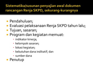  Pendahuluan;
 Evaluasi pelaksanaan Renja SKPD tahun lalu;
 Tujuan, sasaran;
 Program dan kegiatan memuat:
▪ indikator kinerja;
▪ kelompok sasaran;
▪ lokasi kegiatan;
▪ kebutuhan dana indikatif; dan
▪ sumber dana
 Penutup
•Telaahan terhadap Kebijakan Nasional
 